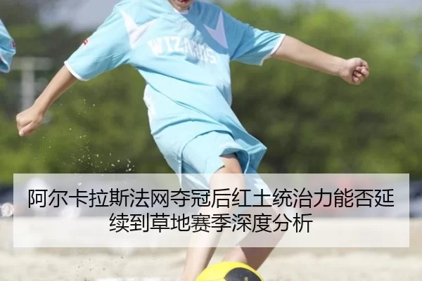 阿尔卡拉斯法网夺冠后红土统治力能否延续到草地赛季深度分析