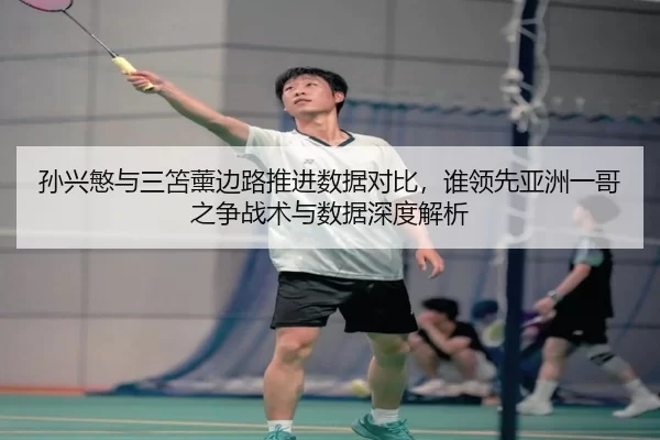 孙兴慜与三笘薰边路推进数据对比，谁领先亚洲一哥之争战术与数据深度解析