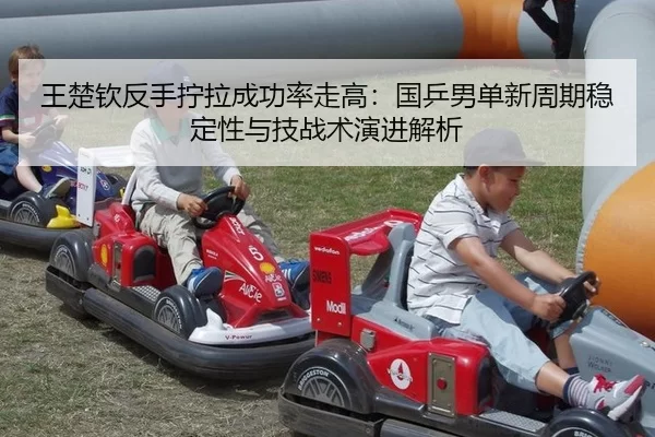 王楚钦反手拧拉成功率走高：国乒男单新周期稳定性与技战术演进解析