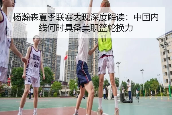 杨瀚森夏季联赛表现深度解读：中国内线何时具备美职篮轮换力