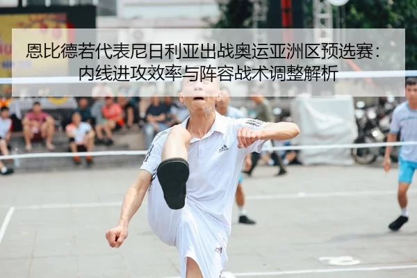 恩比德若代表尼日利亚出战奥运亚洲区预选赛：内线进攻效率与阵容战术调整解析